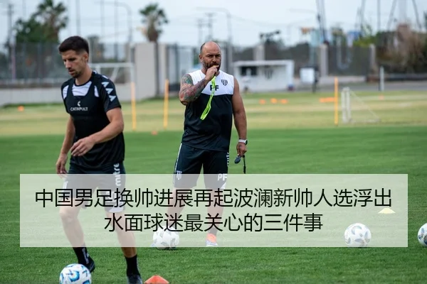 中国男足换帅进展再起波澜新帅人选浮出水面球迷最关心的三件事